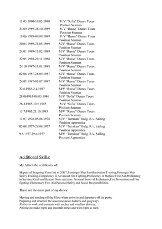 11.03.1990-10.05.1990 M/V “Sofia” Dunav Tours
Position Seaman
24.09.1989-28.10.1989 M/V “Russe” Dunav Tours
Position Seaman
18.06.1989-09.09.1989 M/V “Russe” Dunav Tours
Position Seaman
20.04.1989-21.05.1989 M/V “Russe” Dunav Tours
Position Seaman
24.01.1989-13.02.1989 M/V “Russe” Dunav Tours
Position Seaman
22.05.1988-29.11.1988 M/V “Russe” Dunav Tours
Position Seaman
24.10.1987-13.01.1988 M/V “Russe” Dunav Tours
Position Seaman
02.08.1987-28.09.1987 M/V “Russe” Dunav Tours
Position Seaman
24.05.1987-03.07.1987 M/V “Russe” Dunav Tours
Position Seaman
22.6.1986.2.4.1987 M/V “Russe” Dunav Tours
Position Seaman
28.061985-06.03.1986 M/V “Sofia” Dunav Tours
Position Seaman
26.3.1985.30.5.1985 M/V “Sofia” Dunav Tours
Position Seaman
13.7.1983.21.10.1983 M/V “Russe” Dunav Tours
Position Seaman
11.07.1978-05.08.1978 M/V “Tutrakan” Bulg. Riv. Sailing
Position Apprentice
05.08.1977-29.08.1977 M/V “Tutrakan” Bulg. Riv. Sailing
Position Apprentice
9.6.1977.29.6.1977 M/V “Tutrakan” Bulg. Riv. Sailing
Position Apprentice
Additional Skills:
My Attach the certificates of:
Skipper of Seagoing Vessel up to 20GT,Passenger Ship Familiarization Training,Passenger Ship
Safety Training,Competency in Advanced Fire Fighting,Proficiency in Medical First Aid,Proficiency
in Survival Craft and Rescue Boats and also: Personal Survival Techniques,Fire Prevention and Fire
fighting, Elementary First Aid,Personal Safety and Social Responsibilities.
These are the main part of my duties:
Meeting and sending off the Pilots when arrive in and departure off the posts;
Preparing and structure the accommodation ladders and gangways;
Ability to work and maintain with anchor and windlass devices;
Abilities to make ropes and maintain ropes and wire ropes as well;
 