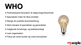 WHO
Partnerbaseret konsulent- & rådgivningsvirksomhed
Specialister inden for flere områder
Mange års praktisk brancheerfaring
Stort netværk af specialister og generalister
Indgående forretnings- og ledelsesindsigt
Lean organisation
Fokus på vores kunder og vores konsulenter
 