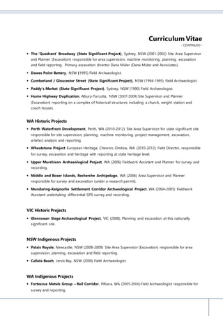 Curriculum Vitae
- CONTINUED -
 The ‘Quadrant’ Broadway (State Significant Project), Sydney, NSW (2001-2002) Site Area Supervisor
and Planner (Excavation) responsible for area supervision, machine monitoring, planning, excavation
and field reporting. Primary excavation director Dana Mider (Dana Mider and Associates)
 Dawes Point Battery, NSW (1995) Field Archaeologist.
 Cumberland / Gloucester Street (State Significant Project), NSW (1994-1995) Field Archaeologist.
 Paddy’s Market (State Significant Project), Sydney, NSW (1990) Field Archaeologist.
 Hume Highway Duplication, Albury-Tarcutta, NSW (2007-2008)Site Supervisor and Planner
(Excavation) reporting on a complex of historical structures including a church, weight station and
coach houses.
WA Historic Projects
 Perth Waterfront Development, Perth, WA (2010-2012) Site Area Supervisor for state significant site
responsible for site supervision, planning, machine monitoring, project management, excavation,
artefact analysis and reporting.
 Wheatstone Project European Heritage, Chevron, Onslow, WA (2010-2012) Field Director, responsible
for survey, excavation and heritage with reporting at state heritage level.
 Upper Murchison Archaeological Project, WA (2006) Fieldwork Assistant and Planner for survey and
recording.
 Middle and Boxer Islands, Recherche Archipelago, WA (2006) Area Supervisor and Planner
responsible for survey and excavation (under a research permit).
 Mundaring-Kalgoorlie Settlement Corridor Archaeological Project, WA (2004-2005) Fieldwork
Assistant undertaking differential GPS survey and recording.
VIC Historic Projects
 Glenrowan Siege Archaeological Project, VIC (2008). Planning and excavation at this nationally
significant site.
NSW Indigenous Projects
 Palais Royale, Newcastle, NSW (2008-2009) Site Area Supervisor (Excavation) responsible for area
supervision, planning, excavation and field reporting.
 Callala Beach, Jervis Bay, NSW (2000) Field Archaeologist.
WA Indigenous Projects
 Fortescue Metals Group – Rail Corridor, Pilbara, WA (2005-2006) Field Archaeologist responsible for
survey and reporting.
 