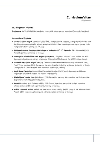 Curriculum Vitae
- CONTINUED -
VIC Indigenous Projects
Cranbourne, VIC (2009) Field Archaeologist responsible for survey and reporting (Cosmos Archaeology).
International Projects
 Greater Angkor Project, Cambodia (2003-2006, 2014)) Research Associate, Acting Deputy Director and
Site Supervisor responsible for artefact analysis and historic field reporting (University of Sydney, Ecole
Française d’Extrême Orient, and APSARA).
 Ateliers of Angkor, Sculpture Workshops of an Empire (9th
-13th
Centuries C.E.), Cambodia (2012),
Trench Supervisor (University of Sydney).
 The Capitals of Cambodia after Angkor (1350-1750), Longvek, Cambodia (2015), Trench and Area
Supervisor, planning and artefact cataloguing (University of Flinders and the NARA Institute, Japan).
 Industries of Angkor Project (INDAP), Cambodia, Preah Khan of Kompong Svay and Phnom Daek,
Preah Vihear province (2016), Survey and site recording of an industrial landscape (University of Illinois,
Chicago and Le Centre National de la Recherche Scientifique, France)
 Mgoli Slave Plantation, Pemba Island, Tanzania / Zanzibar (2005) Trench Supervisor and Planner
responsible for artefact analysis and historic field reporting.
 Bilad al-Rum Tombs, Siwa Oasis, Egypt (1998) Excavation, planning, site recording and field reporting
(Supreme Council of Egyptian Antiquities).
 Muweilah, United Arab Emirates (1995 - 1996) Trench Supervisor responsible for field reporting,
artefact analysis and trench supervision (University of Sydney).
 Makira, Solomon Islands ‘Beyond the New World: a 16th century Spanish colony in the Solomon Islands
Project’ (2011) Excavation, planning and artefacts analysis (University of Sydney).
 