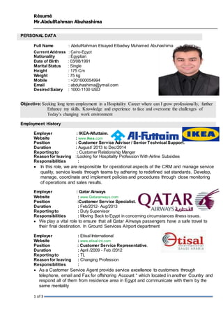 Résumé 
Mr.AbdulRahman Abuhashima 
PERSONAL DATA 
Full Name : AbdulRahman Elsayed Elbadwy Muhamed Abuhashima 
Current Address : Cairo-Egypt 
Nationality : Egyptian 
Date of Birth : 03/08/1991 
Marital Status : Single 
Height : 175 Cm 
Weight : 75 kg 
Mobile : +201000054994 
Email : abduhashima@ymail.com 
Desired Salary : 1000-1100 USD 
Objective: Seeking long term employment in a Hospitality Career where can I grow professionally, further 
1 of 3 
Enhance my skills, Knowledge and experience to face and overcome the challenges of 
Today’s changing work environment 
Employment History 
Employer : IKEA-Alfuttaim. 
Website : www.ikea.com 
Position : Customer Service Advisor / Senior Technical Support. 
Duration : August/ 2013 to Dec/2014 
Reporting to : Customer Relationship Manger 
Reason for leaving : Looking for Hospitality Profession With Airline Subsidies 
Responsibilities : 
 In this role, we are responsible for operational aspects of the CRM and manage service 
quality, service levels through teams by adhering to redefined set standards. Develop, 
manage, coordinate and implement policies and procedures through close monitoring 
of operations and sales results. 
Employer : Qatar Airways 
Website : www.Qatarairways.com 
Position :Customer Service Specialist. 
Duration : Feb/2012- Aug/2013 
Reporting to : Duty Supervisor 
Responsibilities : Moving Back to Egypt in concerning circumstances illness issues. 
 We play a vital role to ensure that all Qatar Airways passengers have a safe travel to 
their final destination. In Ground Services Airport department 
Employer : Etisal International 
Website : www.etisal-int.com 
Position : Customer Service Representative. 
Duration : April /2009 - Feb /2012 
Reporting to : TL 
Reason for leaving : Changing Profession 
Responsibilities : 
 As a Customer Service Agent provide service excellence to customers through 
telephone, email and Fax for offshoring Account “ which located in another Country and 
respond all of them from residence area in Egypt and communicate with them by the 
same mentality 
 