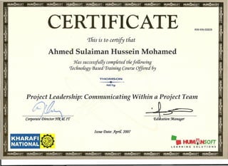 CERTIFICATE KW-KN-00828
This is to certify that
Ahmed Sulaiman Hussein Mohamed
Has successfully completed thefo[[owing
'Iechnoloqy (]3asedTraining Course Offered 6y
THOMSON!
"'"'--.,.,--
NETg
Project Leadership: Communicating Within a Project Team
tcl/If I/. t.-. '..x. - ~~  _3
Corporate Director J{(j{ Ii1'1'
KHARAFI
NATIONAL
Issue Date: A.priL 2007
@ -.IIUIIIMNSOfT
LEARNING SOLUTIONS
 