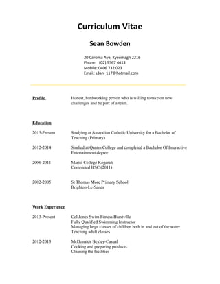 Curriculum Vitae
Sean Bowden
20 Caroma Ave, Kyeemagh 2216
Phone: (02) 9567 4613
Mobile: 0406 732 023
Email: s3an_117@hotmail.com
Profile Honest, hardworking person who is willing to take on new
challenges and be part of a team.
Education
2015-Present Studying at Australian Catholic University for a Bachelor of
Teaching (Primary)
2012-2014 Studied at Qantm College and completed a Bachelor Of Interactive
Entertainment degree
2006-2011 Marist College Kogarah
Completed HSC (2011)
2002-2005 St Thomas More Primary School
Brighton-Le-Sands
Work Experience
2013-Present Col Jones Swim Fitness Hurstville
Fully Qualified Swimming Instructor
Managing large classes of children both in and out of the water
Teaching adult classes
2012-2013 McDonalds Bexley-Casual
Cooking and preparing products
Cleaning the facilities
 
