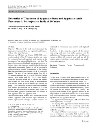 ORIGINAL PAPER
Evaluation of Treatment of Zygomatic Bone and Zygomatic Arch
Fractures: A Retrospective Study of 10 Years
Almamidou Assoumane Dan-Maradi Adam •
Li Zhi • Li Zu Bing • W. U. Zhong Xing
Received: 28 July 2011 / Accepted: 14 September 2011 / Published online: 28 December 2011
Ó Association of Oral and Maxillofacial Surgeons of India 2011
Abstract
Objective The aim of this study was to investigate the
treatment of zygomatic bone and zygomatic arch fractures
without other facial fractures.
Patients and Methods A 10 year (2000–2010) retro-
spective study involving 310 patients admitted and treated
for zygomatic bone and zygomatic arch fractures at the
department of oral and maxillofacial surgery was done. The
data collection protocol included: age, gender, site, type of
fracture. Other data presented included clinical diagnosis,
radiographic examination ﬁndings as well as preoperative
and postoperative imaging for evaluation of the fracture.
Descriptive statistics was performed with SPSS version 16.
Results The ages of the patients ranged from 10 to
76 years old, mean age was 32.33 years. 237(80.6%) of the
patients were males and 73 (19.4%) were females
(Table 1). According to the site of fracture, the patients
were divided into three groups: group A, with zygomatic
bone fracture, group B with zygomatic arch fracture and
group C with co-existing zygomatic bone and zygomatic
arch fracture. Regarding the site of fracture 57.7% of the
patients had fractures of the zygomatic bone, 13.8% had
fractures of the zygomatic arch and 28.4% had fractures of
both zygomatic bone and zygomatic arch.
The treatment of both fractures was: closed reduction for
isolated zygomatic arch fractures; open reduction and
internal rigid ﬁxation through a coronal incision was
performed in comminuted arch fractures and displaced
fractures.
Conclusion In this study, the majority of the patients
were young adult men; road trafﬁc accidents were the
leading cause of fractures. According to the site of fracture,
various modalities of treatment were used and all the
patients achieved satisfactory results without any compli-
cations after operation.
Keywords Treatment Á Fracture Á Zygomatic arch Á
Evaluation
Introduction
Fracture of the zygomatic bone is a common fracture of the
facial skeleton; the zygomatic bone forms the most anter-
olateral projection one on each side of the middle face.
The zygomatic bone is attached to the maxilla at the
zygomaticomaxillary (ZM) suture and alveolus forming the
zygomaticomaxillary buttress. Zygomaticomaxillary suture
line extends to the inferior orbital rim; laterally, the
zygomatic bone attaches to the zygomatic process of the
temporal bone to form the zygomatic arch. Various terms
have been ascribed to malar eminence fracture including
tripod fracture and zygomatic fracture.
The zygomaticomaxillary region (ZM) is the third most
commonly fractured facial area.
The majority of the zygomaticomaxillary fractures occur
in men. These injuries are most commonly seen in the
second to third decades of life and are most associated with
road trafﬁc accidents.
The pattern of fractures can manifest as isolated frac-
ture, in combination with middle third fracture or with
internal orbital fracture; however, in this study we focused
A. A. D.-M. Adam Á L. Zhi Á L. Z. Bing (&) Á
W. U. Zhong Xing
The State Key Laboratory Breeding Base of Basic Science of
Stomatology (HUBEI_MOST) and Key Laboratory of Oral
Biomedicine Ministry of Education, Department of Oral and
Maxillofacial Surgery, School and Hospital of Stomatology,
Wuhan University, Wuhan, China
e-mail: lizubing0827@163.com
123
J. Maxillofac. Oral Surg. (Apr-June 2012) 11(2):171–176
DOI 10.1007/s12663-011-0294-x
 