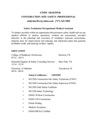 CINDY SHAEFFER
CONSTRUCTION SITE SAFETY PROFESSIONAL
cindyshaeffer@yahoo.com (717) 342-3005
Safety Technician/ Occupational Medical Assistant
To obtain a position within an organization that promotes safety, health and use my
medical abilities to analyze operations, conduct site assessments, provides
direction in the planning and execution of workplace exposure assessments,
pinpoint areas for improvement and redesign, and implement plans that generate
profitable results and reducing workers’ injuries.
EDUCATION
College of Healthcare Professions Houston, TX
07/12 – 02/13
Industrial Hygiene & Safety Consulting Services Deer Park, TX
11/14 - 12/14
University of Alabama Tuscaloosa, Al
04/16 - 04/16
SafetyCertificates: 12835555
• NCCER Construction Site Safety Technician (CSST)
• NCCER Construction Site Safety Supervisor (CSSS)
• NCCER Field Safety Certificate
• NCCER Safety Technology
• OSHA 30 Hour Construction
• OSHA 510 Construction
• Permit Writing
• Medical Assistance
• OSHA/HIPAA Certified
 