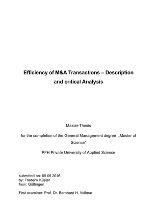 Efficiency of M&A Transactions – Description
and critical Analysis
Master-Thesis
for the completion of the General Management degree „Master of
Science“
PFH Private University of Applied Science
submitted on: 09.05.2016
by: Frederik Küster
from: Göttingen
First examiner: Prof. Dr. Bernhard H. Vollmar
 