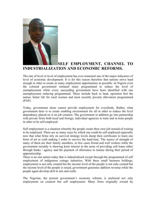 SELF EMPLOYMENT, CHANNEL TO
INDUSTRIALIZATION AND ECONOMIC REFORMS.
The rate of level or level of employment has ever remained one of the major indicators of
level of economic development. It is for this reason therefore that nations strive hard
enough in other to create as many employment opportunities as possible. In Nigeria even
the colonial government initiated many programmed to reduce the level of
unemployment while every succeeding government have been identified with one
unemployment reducing programmed. These include back to land, operation feel the
nation, better life for rural women and most recently poverty alleviation programmed
(PAP).
Today, government alone cannot provide employment for everybody. Rather, what
government does is to create enabling environment for all in other to reduce the level
dependency placed on it on job creation. The government in addition go into partnership
with private firms both local and foreign, individual agencies to train and re-train people
in other to be self-employed.
Self employment is a situation whereby the people create their own job instead of waiting
to be employed. There are so many ways by which one could be self employed especially
now that what firms rely on survival strategy levels dump their certificates to learn one
form of art or craft making I order to survive the hard-time. The source of strength of
many of them are their family members, in few cases friend and well wishers while the
government recently is showing keen interest in the areas of providing soft loans either
through banks / agency and the payment of allowance to trainee during their period of
apprenticeship.
There is no one nation today that is industrialized except through the programmed of self
employment of indigenous cottage industries. With these small business holdings,
employment is not only created but the income level of the people is not only created but
the income level of the people is raised, government generates addition revenue while the
people again develop skill in arts and crafts.
The Nigerian, the present government’s economy reforms is anchored not only
employment on creation but self employment. Many firms originally owned by
 