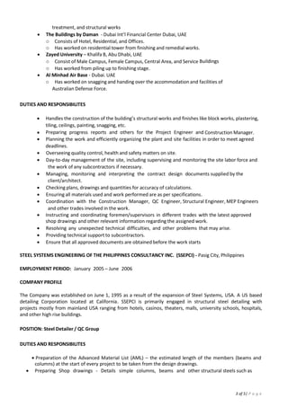 3
 Day-to-day management of the site, including supervising and monitoring the site labor force and
subcontractors.
 Managing, monitoring and interpreting the contract design documents supplied by the
client/architect.
 Checking plans, drawings and quantities for accuracy of calculations.
 Ensuring all materials used and work performed are as per specifications.
 Coordination with the Construction Manager, QC Engineer, Structural Engineer, MEP Engineers
and other trades involved in the work.
 Instructing and coordinating foremen/supervisors in different trades with the latest approved shop
drawings and other relevant information regarding the assigned work.
 Resolving any unexpected technical difficulties, and other problems that may arise.
 Providing technical support to subcontractors.
 Ensure that all approved documents are obtained before the work starts

STEEL SYSTEMS ENGINEERING OF THE PHILIPPINES CONSULTANCY INC. (SSEPCI)
Pasig, Philippines | Jan 2005 – June 2006
Steel Detailer
 Preparation of the Advanced Material List (AML) – the estimated length of the members (beams and
columns) at the start of every project to be taken from the design drawings.
 Preparing Shop drawings - Details simple columns, beams and other structural steels such as
angles and plates.
 Field and Quality Control - checked Columns, Beams and other structural steels.
 Making of Field Bolts Plans - a plan wherein actual number of field bolts used in the entire project
will be reflected.
 Line checks Erection and Anchor bolt plans.
 Making and answering of Request for Information (RFIs) data to and from Structural Steel
Fabricators.
 Making of Change Order Request (COR) upon instruction from the Project Manager.
HOUSE RESEARCH AND DEVELOPMENT (HRD)
Cavite, Philippines | March 2004 – Aug 2004
Quality Inspector
 Inspect the actual constructed product as per the detailed drawing.
 Resolve any unexpected technical difficulties, and other problems that may arise.
 Ensuring all materials used and work performed are as per specifications.
 Ensure all equipment use performed are as per specifications.
 Coordination with the construction team
 Coordination with the sub-contractor
 Ensure to meet deadlines for client’s satisfaction
 