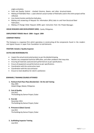 4
EDUCATION
MAPUA INSTITUTE OF TECHNOLOGY Manila, PHILIPPINES
 Degree in B.S Civil Engineering, July 2003
SKILLS
 Software Experience: Primavera 6 (Basic), Microsoft Office ,2D Autocadd, Lotus Notes,
 Adapt new concepts quickly while working under pressure
SEMINARS AND TRAININGS
 Penhurst Park Place Plaza (Residential) – On the Job Training
May 2003
Global Village, Makati, Philippines
 Cost of Quality
July 2011
The Buildings by Daman Project, Dubai
 First Aid
November 2011
The Buildings by Daman Project, Dubai
 Primavera 6 (Basic Course)
July 2011
The Buildings by Daman Project, Dubai
 Scaffolding Inspector Training
July 2015
New Orbital Highway Package 2, Qatar
 H2S / BA (QP Approved)
February 2017
New Orbital Highway Package 2, Qatar
 Basic First Aid
March 2016
ENERTECH Qatar
 Permit to Work Training (level 1)
June 2016
Qatar Petroleum
 