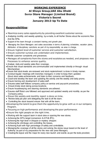 WORKING EXPERIENCE
Al Shaya Group,UAE Abu Dhabi
Senior Store Manager (Limited Brand)
Victoria’s Secret
January 2013 Up To Date
Responsibilities:
Maximize every sales opportunity by providing excellent customer service.
Analyzing monthly and weekly updating, by e-mails, to all his/her Stores about the economic flow
And the KPIs.
Support of the team through a constant training and growth plan.
Managing the Store Managers and sales associates in terms of planning schedules, vacation plans,
Attribution of disciplinary sanctions as part of my responsibility as area in charge.
• Ensure highest level of customer service and customer satisfaction.
• Ensure customer surveys are undertaken and implemented.
•Handle customer complaints and grievances.
• Manages all complaints from the stores and escalates as needed, and proposes new
Processes to enhance service quality.
• Analyze daily and weekly sales floor coverage.
Ensure that visual standards are communicated and implemented directly or through visual
Merchandiser.
Ensure that stock levels are reviewed and stock replenishment is done in timely manner.
Conduct regular meetings with branches managers in order to keep them updated.
About store sales achievements and listen to their concerns and feedback.
Coachand develop the team and updating the activity and the weekly and daily promo.
Ensure training and development of sales staff.
Ensures sales staff follows company policy on service and pay-point procedures.
Ensure timely stock taking across locations.
Ensure housekeeping and cleaning standards are adhered.
Ensures staff Rota’s are followed and approved and updated weekly and monthly as per the
Company policy.
• Ensue the weekly and monthly report is done on time.
 Review daily job plan and delegating the task to all the team.
Controlling the stock lossand ensure that with all the team.
•Developing the talent to give them the opportunity to grow with us in our company
Program.
Focusing on high performance and developing the poor performance.
•Ensure the right people on the right time.
•.Working with the support team in stock take or opening the new stores.
Achieving the KPI’s target (conversion & ATV& IPC).
Achieving the high level in shoppie or mystery shopper.
Achieving the shrinkage and controlling the losses.
Achieving Audit with high percentage of safety and controllable.
Managing the coverage of all the stores and solving the stores issue based on the level of
Authority as part of my preparation for the new role (area Manager).
Creating the layout and the maps for every new launch and events as per the tools provided.
 