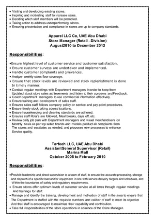 Visiting and developing existing stores.
Inspiring and motivating staff to increase sales.
Deciding which staff members will be promoted.
Taking action to address underperforming stores.
Ensuring presentation and compliance in stores are up to company standards.
Apparel LLC Co, UAE Abu Dhabi
Store Manager (Retail –Division)
August2010 to December 2012
Responsibilities:
•Ensure highest level of customer service and customer satisfaction.
• Ensure customer surveys are undertaken and implemented.
• Handle customer complaints and grievances.
• Analyze weekly sales floor coverage.
• Ensure that stock levels are reviewed and stock replenishment is done
In timely manner.
• Conduct regular meetings with Department managers in order to keep them
Updated about store sales achievements and listen to their concerns andFeedback.
Coachdepartment managers to use commercial information effectively.
Ensure training and development of sales staff.
Ensures sales staff follows company policy on service and pay-point procedures.
Ensure timely stock taking across locations
Ensure housekeeping and cleaning standards are adhered.
Ensures staff Rota’s are followed, Meal breaks, days off, etc. 
Review daily job plan with Department managers and visual merchandisers on
Monthly basis as per top seller brands and models product all complaints from
The stores and escalates as needed, and proposes new processes to enhance
Service quality.

Tarfeeh LLC, UAE Abu Dhabi
AssistantGeneral Supervisor (Retail)
Marina Mall
October 2005 to February 2010
Responsibilities:
Provide leadership and direct supervision to a team of staff, to ensure the accurate processing, storage
And dispatch of a specific load and/or equipment, in line with service delivery targets and schedules, and
Within the boundaries of safety and regulatory requirements.
Ensure stores offer optimum levels of customer service at all times through regular meetings
And trainings for staff.
 Manage and identify the training, development and motivation of staff in the area to ensure that
The Department is staffed with the requisite numbers and caliber of staff to meet its objective
And that staff is encouraged to maximize their capability and contribution.
 Take full responsibilities of the store operations in absence of the Store Manager.
 