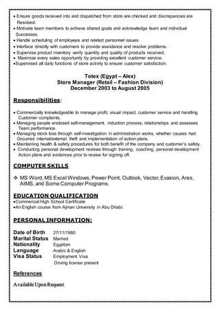  Ensure goods received into and dispatched from store are checked and discrepancies are
Resolved.
Motivate team members to achieve shared goals and acknowledge team and individual
Successes.
Handle scheduling of employees and related personnel issues
Interface directly with customers to provide assistance and resolve problems.
Supervise product inventory verify quantity and quality of products received.
Maximize every sales opportunity by providing excellent customer service.
Supervised all daily functions of store activity to ensure customer satisfaction.
Totex (Egypt – Alex)
Store Manager (Retail – Fashion Division)
December 2003 to August 2005
Responsibilities:
Commercially knowledgeable to manage profit, visual impact, customer service and handling
Customer complaints.
Managing people enclosed self-management, induction process, relationships and assesses
Team performance.
Managing stock loss through self-investigation in administration works, whether causes had
Occurred internal/external theft and implementation of action plans.
Maintaining health & safety procedures for both benefit of the company and customer’s safety.
Conducting personal development reviews through training, coaching, personal development
Action plans and evidences prior to review for signing off.

COMPUTER SKILLS
 MS Word,MS Excel Windows, Power Point, Outlook, Vector,Evasion, Ares,
AIMS, and Some Computer Programs.
EDUCATION QUALIFICATION
Commercial High School Certificate
An English course from Ajman University in Abu Dhabi.
PERSONAL INFORMATION:
Date of Birth 27/11/1980
Marital Status Married
Nationality Egyptian
Language Arabic & English
Visa Status Employment Visa
Driving license present
References
AvailableUponRequest.
 