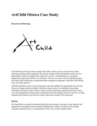 ArtChild Ottawa Case Study 
Research and Planning  
 
In Da Industry has been a local company that offers various services in the artistic realm 
(dancing, cooking, public speaking). We started working with In Da Industry when we were 
approached to take an in depth look at their new venture: Artchild Ottawa, a non­profit 
organization registered with the city of Ottawa. The way we work is by first identifying these 
four factors that would help us understand their competitive landscape: what does ArtChild do, 
why, for whom and how.  
ArtChild intended to work in the community to provide children the opportunity for activities 
that are no longer readily available within the school system, by continuously providing 
workshops and classes such as dance, creative written expression, painting and acting. These 
very same programs are being slowly eliminated and In Da Industry Services came to us to help 
maintain and continue to provide the artistic expression outside of the classroom.  
 
Identity 
We found that we needed to help them refine their positioning , develop a visual identity and 
targeted core messaging while eventually building their website, if required. By creating 
awareness about this issue, we help parents be the voice of their children today. 
 