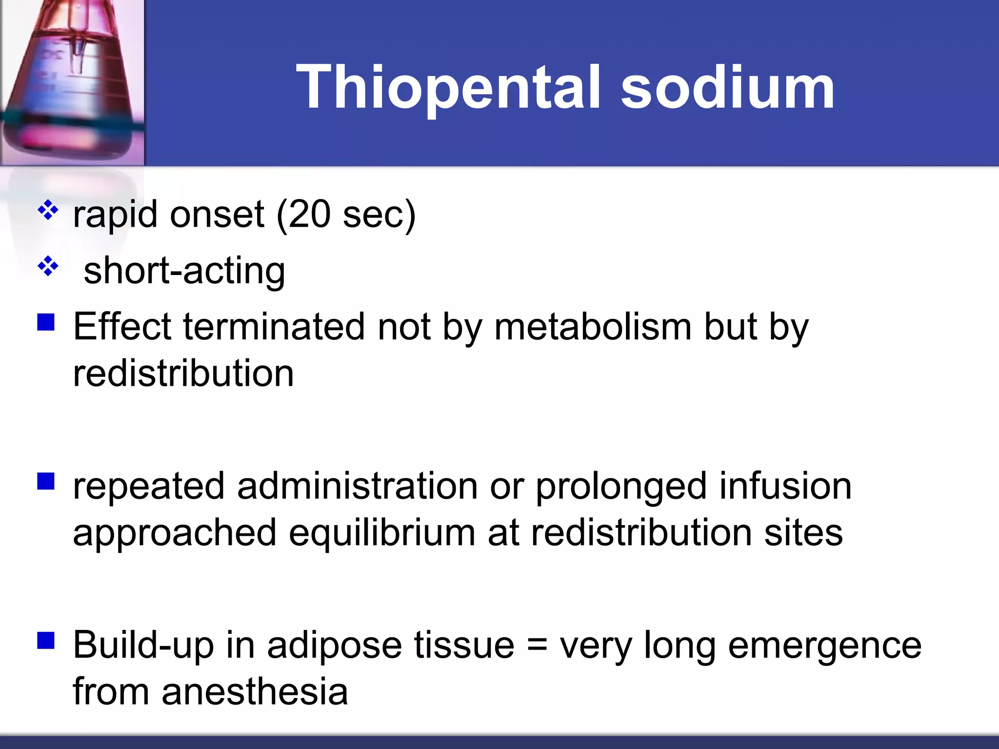 Thiopental sodium
 rapid onset (20 sec)
 short-acting
 Effect terminated not by metabolism but by
redistribution
 repeated administration or prolonged infusion
approached equilibrium at redistribution sites
 Build-up in adipose tissue = very long emergence
from anesthesia
 