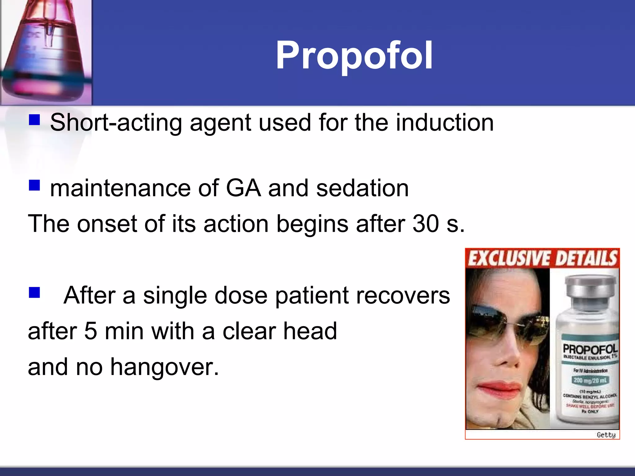 Propofol
 Short-acting agent used for the induction
 maintenance of GA and sedation
The onset of its action begins after 30 s.
 After a single dose patient recovers
after 5 min with a clear head
and no hangover.
 