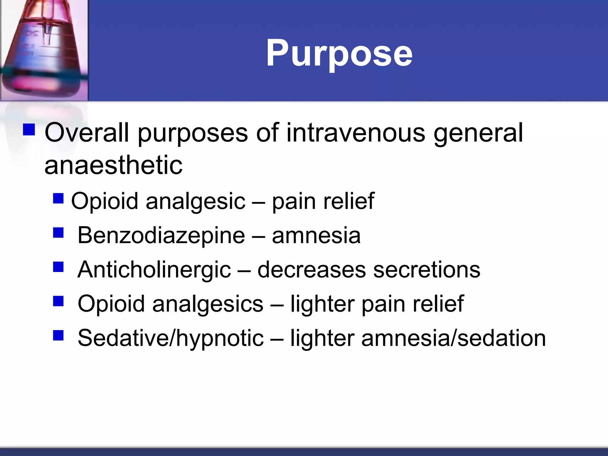 Purpose
 Overall purposes of intravenous general
anaesthetic
 Opioid analgesic – pain relief
 Benzodiazepine – amnesia
 Anticholinergic – decreases secretions
 Opioid analgesics – lighter pain relief
 Sedative/hypnotic – lighter amnesia/sedation
 