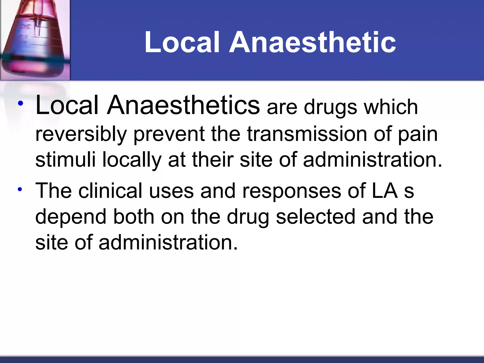 Local Anaesthetic
• Local Anaesthetics are drugs which
reversibly prevent the transmission of pain
stimuli locally at their site of administration.
• The clinical uses and responses of LA s
depend both on the drug selected and the
site of administration.
 