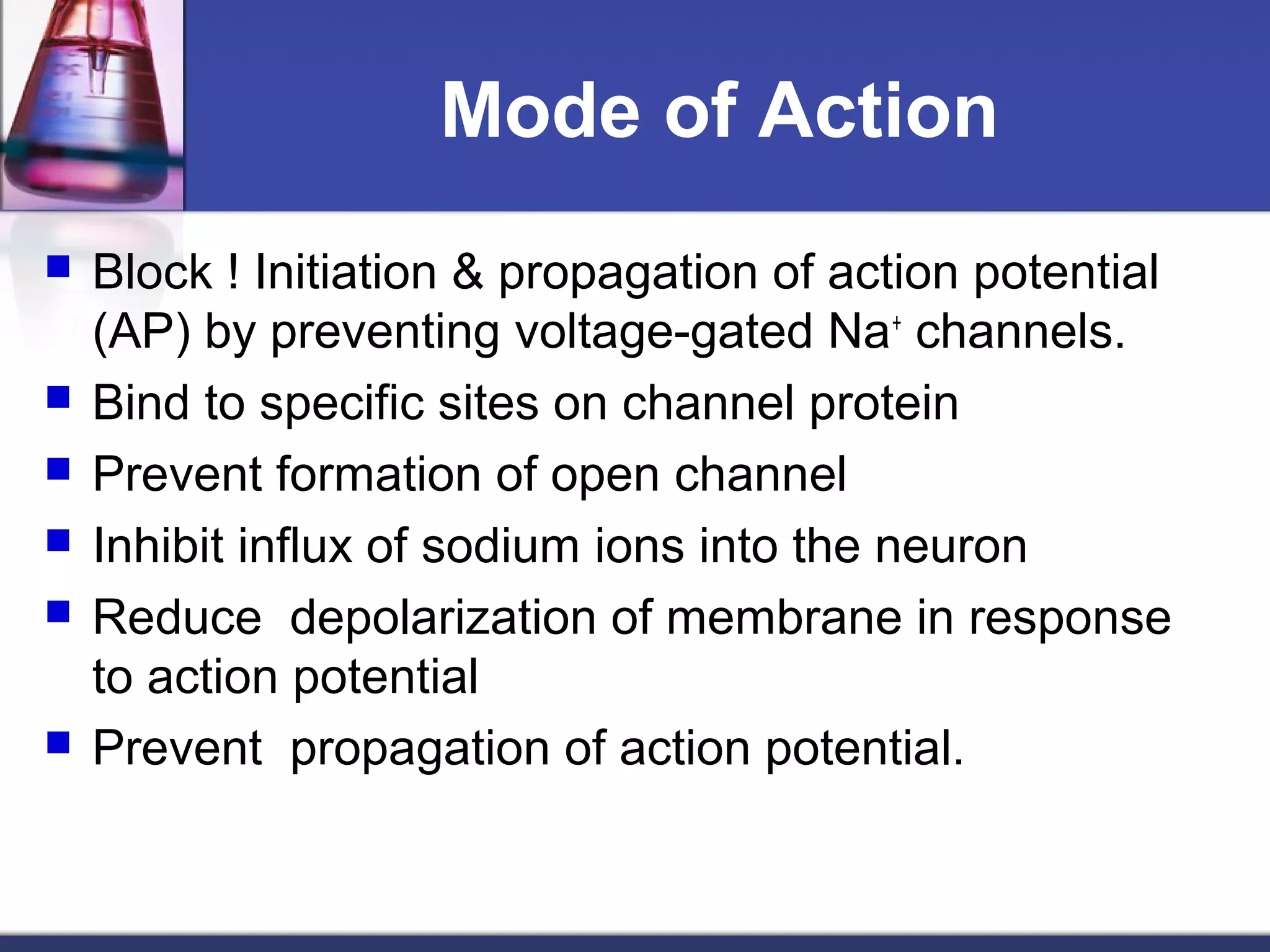 Mode of Action
 Block ! Initiation & propagation of action potential
(AP) by preventing voltage-gated Na+
channels.
 Bind to specific sites on channel protein
 Prevent formation of open channel
 Inhibit influx of sodium ions into the neuron
 Reduce depolarization of membrane in response
to action potential
 Prevent propagation of action potential.
 