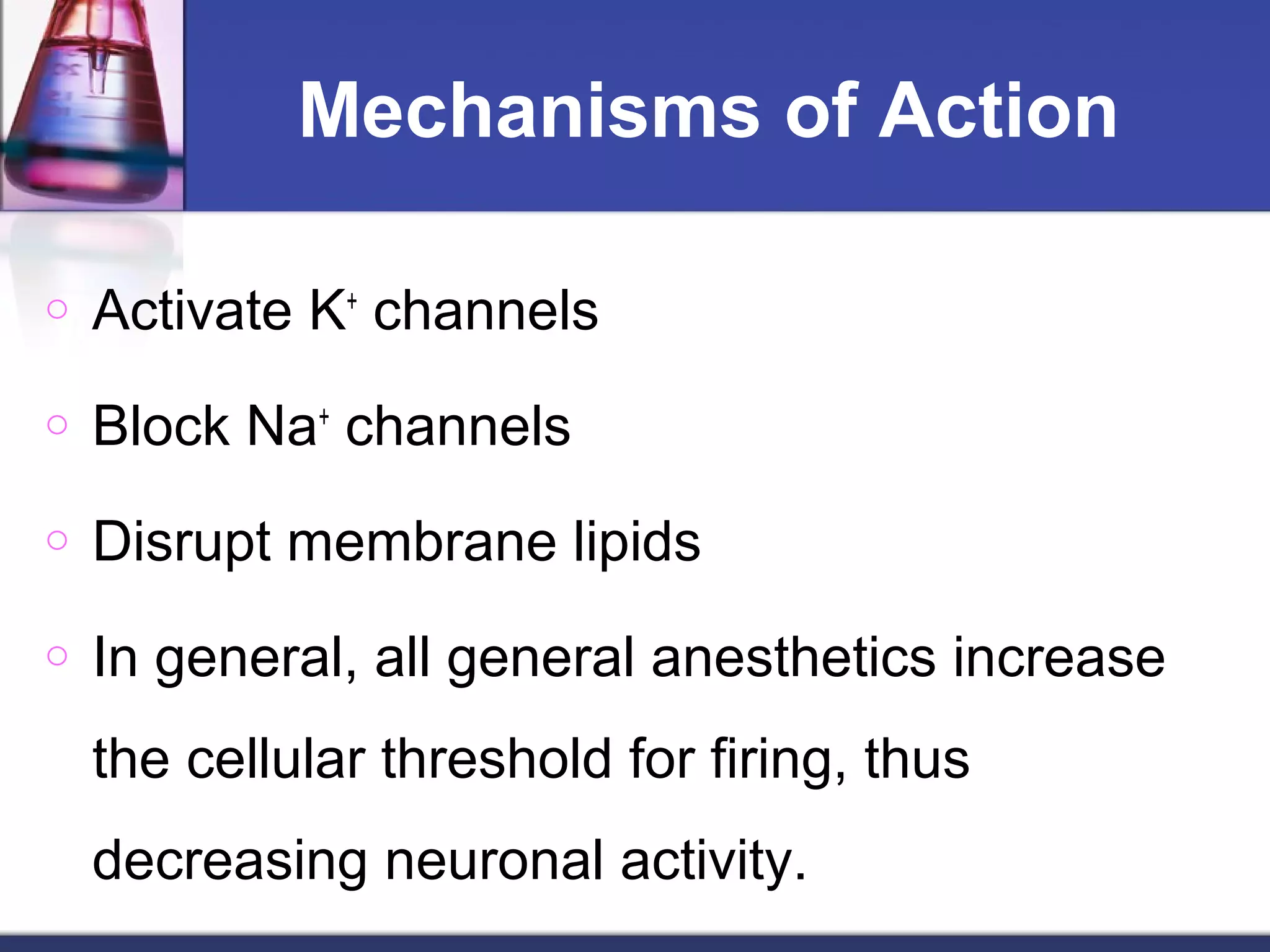 Mechanisms of Action
o Activate K+
channels
o Block Na+
channels
o Disrupt membrane lipids
o In general, all general anesthetics increase
the cellular threshold for firing, thus
decreasing neuronal activity.
 