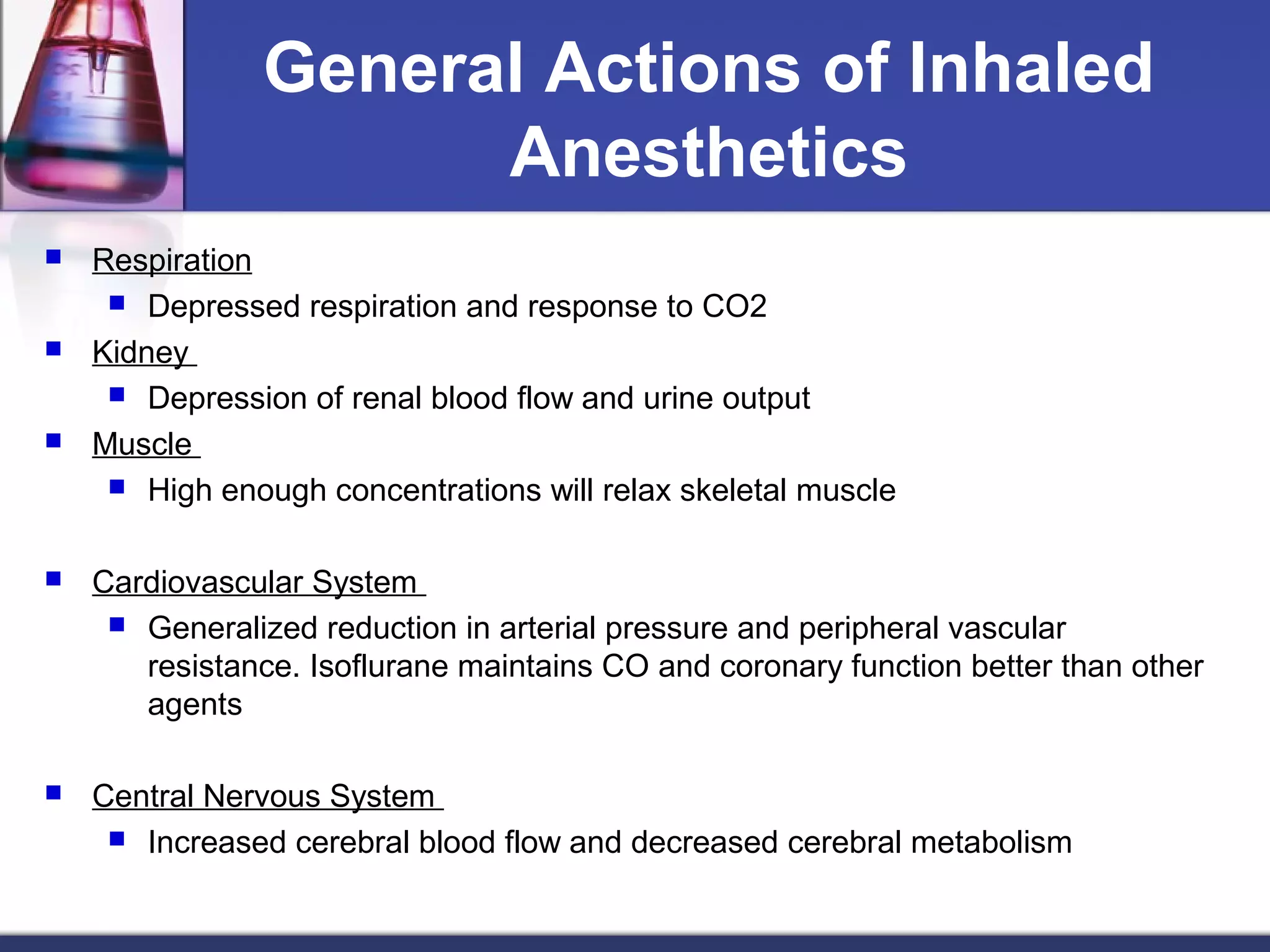 General Actions of Inhaled
Anesthetics
 Respiration
 Depressed respiration and response to CO2
 Kidney
 Depression of renal blood flow and urine output
 Muscle
 High enough concentrations will relax skeletal muscle
 Cardiovascular System
 Generalized reduction in arterial pressure and peripheral vascular
resistance. Isoflurane maintains CO and coronary function better than other
agents
 Central Nervous System
 Increased cerebral blood flow and decreased cerebral metabolism
 