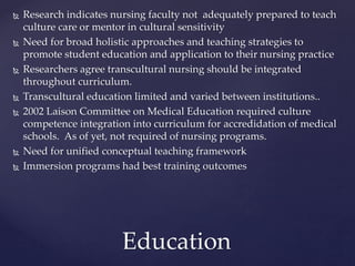  Research indicates nursing faculty not adequately prepared to teach
culture care or mentor in cultural sensitivity
 Need for broad holistic approaches and teaching strategies to
promote student education and application to their nursing practice
 Researchers agree transcultural nursing should be integrated
throughout curriculum.
 Transcultural education limited and varied between institutions..
 2002 Laison Committee on Medical Education required culture
competence integration into curriculum for accredidation of medical
schools. As of yet, not required of nursing programs.
 Need for unified conceptual teaching framework
 Immersion programs had best training outcomes
Education
 