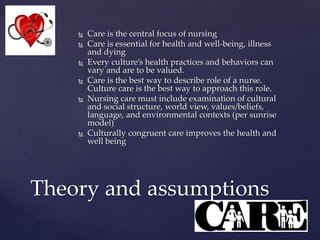  Care is the central focus of nursing
 Care is essential for health and well-being, illness
and dying
 Every culture’s health practices and behaviors can
vary and are to be valued.
 Care is the best way to describe role of a nurse.
Culture care is the best way to approach this role.
 Nursing care must include examination of cultural
and social structure, world view, values/beliefs,
language, and environmental contexts (per sunrise
model)
 Culturally congruent care improves the health and
well being
Theory and assumptions
 