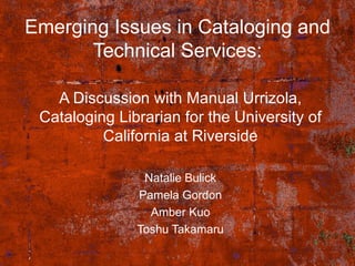 Emerging Issues in Cataloging and Technical Services: A Discussion with Manual Urrizola, Cataloging Librarian for the University of California at Riverside Natalie Bulick Pamela Gordon Amber Kuo Toshu Takamaru 
