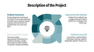 Description of the Project
Techstack Involved
TensorFlow, Jupyter Python,
Scikit-learn, Numpy, Seaborn,
Matplotlib, OpenCV, tf-keras-vis
Relevance to the Theme
The never ending
opportunities offered by AI is
utilized to develop a model
which helps to detect COVID
19 quicker, cheaper and better.
Problem Statement
Current diagnostic techniques
for COVID-19 are quite expensive
and take time to produce results,
making it difficult to limit the
spread of the virus and save
lives.
Approach to the Solution
Employ AI to analyze X-ray
images of lungs to detect
COVID-19 in a cheaper and
faster way.
 