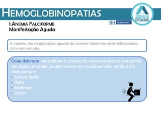 Manifestação Aguda
HEMOGLOBINOPATIAS
1.ANEMIA FALCIFORME
Crises dolorosas, secundárias à oclusão da microvasculatura e isquemia
dos órgãos e tecidos, podem ocorrer em qualquer lado, sendo a dor
mais comum:
- Extremidades
- Peito
- Abdómen
- Costas.
A maioria das complicações agudas da anemia falciforme estão relacionadas
com vaso-oclusão.
 
