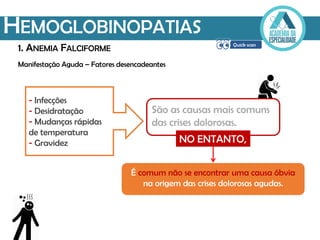 Manifestação Aguda – Fatores desencadeantes
HEMOGLOBINOPATIAS
1. ANEMIA FALCIFORME
São as causas mais comuns
das crises dolorosas.
- Infecções
- Desidratação
- Mudanças rápidas
de temperatura
- Gravidez NO ENTANTO,
É comum não se encontrar uma causa óbvia
na origem das crises dolorosas agudas.
 