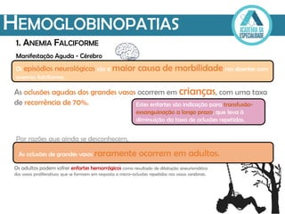 Manifestação Aguda - Cérebro
HEMOGLOBINOPATIAS
1. ANEMIA FALCIFORME
Os episódios neurológicos são a maior causa de morbilidade nos doentes com
anemia falciforme.
Estes enfartes são indicação para transfusão-
exsanguinação a longo prazo, que leva à
diminuição da taxa de oclusões repetidas.
As oclusões de grandes vasos raramente ocorrem em adultos.
As oclusões agudas dos grandes vasos ocorrem em crianças, com uma taxa
de recorrência de 70%.
Os adultos podem sofrer enfartes hemorrágicos como resultado de dilatação aneurismática
dos vasos proliferativos que se formam em resposta a micro-oclusões repetidas nos vasos cerebrais.
Por razões que ainda se desconhecem,
 