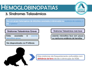 HEMOGLOBINOPATIAS
Estão associadas à anemia
hemolítica grave
São um grupo heterogéneo de distúrbios associados à diminuição ou ausência de cadeias α
ou β-globina.
Estes síndromes são frequentemente confundidos com
deficiência de ferro devido à diminuição do VGM.
3. Síndromes Talassémicos
Síndromes Talassémicas Graves
São diagnosticados na 1ª Infância
Síndromes Talassémicas mais leves
anemia microcítica leve com pouca
ou nenhuma evidência de hemólise
 