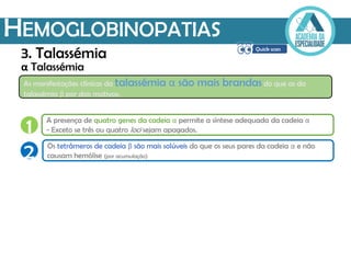 HEMOGLOBINOPATIAS
α Talassémia
1 A presença de quatro genes da cadeia α permite a síntese adequada da cadeia α
- Exceto se três ou quatro loci sejam apagados.
2 Os tetrâmeros de cadeia β são mais solúveis do que os seus pares da cadeia α e não
causam hemólise (por acumulação)
As manifestações clínicas da talassémia α são mais brandas do que as da
talassémia β por dois motivos:
3. Talassémia
 