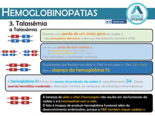 HEMOGLOBINOPATIAS
α Talassémia
A hemoglobina H é fruto do excesso de produção da cadeia β, especificamente β4. Causa
anemia hemolítica moderada e destruição mínima, ou nenhuma, de eritrócitos intramedulares.
A herança do alelo α-thal 2 homozigoto não resulta em loci funcionais da
cadeia α e é incompatível com a vida.
O feto é incapaz de produzir hemoglobina funcional além do
desenvolvimento embrionário, porque a HbF também requer cadeias α.
3. Talassémia
Doentes com perda de um único gene de cadeia α
- são portadores silenciosos e têm um hematócrito normal e VCM.
Os pacientes que herdam um alelo α-Thal 1 e um alelo α-Thal 2 (−− / α−)
têm a doença da hemoglobina H.
Doentes com perda de duas cadeias α:
- no mesmo cromossoma (−− /αα) -α-Thal 1
- em cromossomas diferentes (α− / α−) - α-thal 2
São microcíticos e levemente anémicos.
 