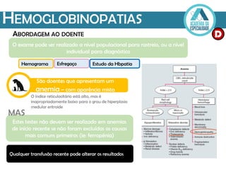HEMOGLOBINOPATIAS
ABORDAGEM AO DOENTE D
O exame pode ser realizado a nível populacional para rastreio, ou a nível
individual para diagnóstico
São doentes que apresentam um
anemia – com aparência mista
O índice reticulocitário está alto, mas é
inapropriadamente baixo para o grau de hiperplasia
medular eritroide
Estes testes não devem ser realizado em anemias
de início recente se não foram excluídas as causas
mais comuns primeiros (ie: ferropénia)
MAS
Qualquer transfusão recente pode alterar os resultados
Hemograma Esfregaço Estudo da Hbpatia
 