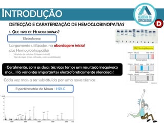 INTRODUÇÃO
DETECÇÃO E CARATERIZAÇÃO DE HEMOGLOBINOPATIAS
Eletroforese
Largamente utilizadas na abordagem inicial
das Hemoglobinopatias
- Acetato de celulose (triagem inicial)
- Gel de Agar (mais refinado, mais sensibilidade)
Geralmente, com as duas técnicas temos um resultado inequívoco
mas... Há variantes importantes electroforeticamente silenciosas!
Cada vez mais a ser substituída por uma nova técnica
Espectrometria de Massa - HPLC
1. QUE TIPO DE HEMOGLOBINAS?
D
 
