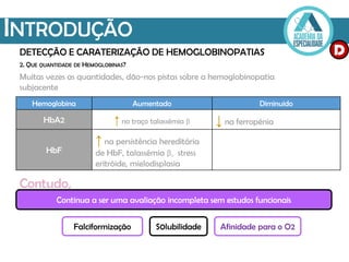 INTRODUÇÃO
DETECÇÃO E CARATERIZAÇÃO DE HEMOGLOBINOPATIAS
2. QUE QUANTIDADE DE HEMOGLOBINAS?
Muitas vezes as quantidades, dão-nos pistas sobre a hemoglobinopatia
subjacente
Hemoglobina Aumentado Diminuido
HbA2 ↑ no traço talassémia β ↓ na ferropénia
HbF
↑ na persistência hereditária
de HbF, talassémia β, stress
eritróide, mielodisplasia
Continua a ser uma avaliação incompleta sem estudos funcionais
Contudo,
Falciformização S0lubilidade Afinidade para o O2
D
 