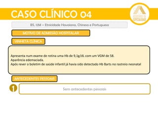 CASO CLÍNICO 04
BS, 12M – Etnicidade Havaiana, Chinesa e Portuguesa
MOTIVO DE ADMISSÃO HOSPITALAR
VINHETA CLÍNICA
ANTECEDENTES PESSOAIS
Apresenta num exame de rotina uma Hb de 9,1g/dL com um VGM de 58.
Aparência edemaciada.
Após rever o boletim de saúde infantil já havia sido detectado Hb Barts no rastreio neonatal
1 Sem antecedentes pessoais
 