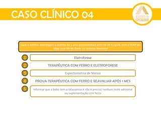 CASO CLÍNICO 04
Qual a melhor abordagem à doente de 1 ano assintomática com Hb de 9,1g/dL com e VGM de
58pg com Hb de Barts no rastreio Neonatal
1 Eletroforese
2 TERAPÊUTICA COM FERRO E ELETROFORESE
3 Espectometria de Massa
4 PROVA TERAPÊUTICA COM FERRO E REAVALIAR APÓS 1 MES
5 Informar que a bebe tem α talassemia e não é preciso nenhum teste adicional
ou suplementação com ferro
 