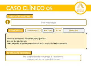 CASO CLÍNICO 05
MEDICAÇÃO HABITUAL
EXAME FÍSICO
Mucosas desoradas e hidratadas, força global 5+
Sem perdas objetiváveis
Flexo no joelho esquerdo, com diminuição do angulo de flexão e extensão.
Tº auricular 37,3 PA: 73/64 FC 93 SaO2: 94%
1 Sem medicação
Pai diagnosticado com traço β Talassemia.
Mãe portadora de traço falciforme
INFORMAÇÃO ADICIONAL
 