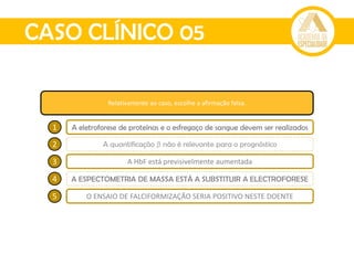 CASO CLÍNICO 05
Relativamente ao caso, escolhe a afirmação falsa.
1 A eletroforese de proteínas e o esfregaço de sangue devem ser realizados
2 A quantificação β não é relevante para o prognóstico
3 A HbF está previsivelmente aumentada
4 A ESPECTOMETRIA DE MASSA ESTÁ A SUBSTITUIR A ELECTROFORESE
5 O ENSAIO DE FALCIFORMIZAÇÃO SERIA POSITIVO NESTE DOENTE
 