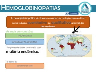 HEMOGLOBINOPATIAS
As hemoglobinopatias são doenças causadas por mutações que resultam
numa redução quantitativa ou qualitativaanormal das
hemoglobinas.
As mais comuns são:
ANEMIAS FALCIFORMES
TALASSEMIAS
DEFICIÊNCIA DE G6PD
Surgiram em áreas do mundo com
malária endémica.
Tal como a:
 