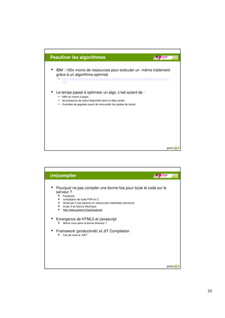 Peaufiner les algorithmes

•   IBM : 100x moins de ressources pour exécuter un même traitement
    grâce à un algorithme optimisé
     – http://www.greenit.fr/article/logiciels/green-patterns-ibm-demontre-un-effet-de-levier-de-100-
         2557



•   Le temps passé à optimiser un algo. c’est autant de :
     – kWh en moins à payer,
     – de puissance de calcul disponible dans le data center,
     – d’années de gagnées avant de renouveler les postes de travail




(re)compiler

•   Pourquoi ne pas compiler une bonne fois pour toute le code sur le
    serveur ?
     • Facebook
     • compilation de code PHP en C
     • divisé par 2 ses besoins en ressources matérielles (serveurs)
     • et par 2 sa facture électrique
     • http://www.greenit.fr/tag/facebook.

•   Emergence de HTML5 et Javascript
     • Allons nous dans la bonne direction ?

•   Framework (productivité) et JIT Compilation
     • Cas de Java et .NET




                                                                                                        10
 