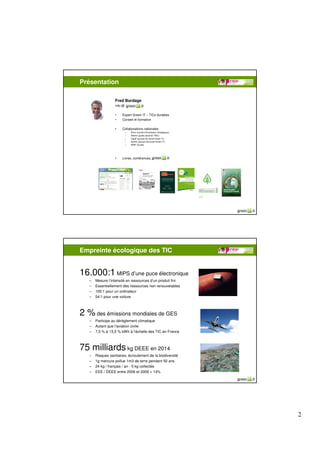 Présentation

                  Fred Bordage
                  info @

                  •    Expert Green IT – TICs durables
                  •    Conseil et formation

                  •    Collaborations nationales
                           –   Afnor (comité d’Orientation Stratégique),
                           –   Ademe (guide sectoriel TNIC)
                           –   Cigref (groupe de travail Green IT),
                           –   Syntec (groupe de travail Green IT),
                           –   WWF (Guide).




                  •    Livres, conférences, GreenIT.fr




Empreinte écologique des TIC


16.000:1 MIPS d’une puce électronique
   –   Mesure l’intensité en ressources d’un produit fini
   –   Essentiellement des ressources non renouvelables
   –   100:1 pour un ordinateur
   –   54:1 pour une voiture



2 % des émissions mondiales de GES
   –   Participe au dérèglement climatique
   –   Autant que l’aviation civile
   –   7,5 % à 13,5 % kWh à l’échelle des TIC en France



75 milliards kg DEEE en 2014
   –   Risques sanitaires, écroulement de la biodiversité
   –   1g mercure pollue 1m3 de terre pendant 50 ans
   –   24 kg / français / an - 5 kg collectés
   –   EEE / DEEE entre 2006 et 2009 = 14%




                                                                           2
 