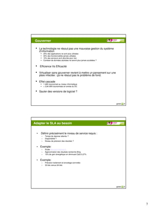 Gouverner

 •   La technologie ne résout pas une mauvaise gestion du système
     d’information
      – 25% des applications ne sont plus utilisées
      – 45% des fonctionnalités jamais utilisées
      – 15% des serveurs sont allumés pour rien
      – Combien de données stockées ne seront plus jamais accédées ?

 •   Efficience Vs Efficacité

 •   Virtualiser sans gouverner revient à mettre un pansement sur une
     plaie infectée : ça ne résout pas le problème de fond.

 •   Effet cascade
      – 1 kWh économisé au niveau informatique
      – = 2,84 kWh économisés en entrée du DC

 •   Sauter des versions de logiciel ?




Adapter le SLA au besoin


 •    Définir précisément le niveau de service requis :
       –   Temps de réponse attendu ?
       –   Disponibilité ?
       –   Niveau de précision des résultats ?


 •    Exemple:
       –   Etude Microsoft Research
       –   Approximation des résultats recherche Bing
       –   15% de gain énergétique en diminuant QoS 0,27%


 •    Exemple:
       –   Précision traitement et encodage son/vidéo
       –   32 bits versus 64 bits




                                                                        7
 