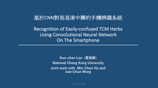 基於CNN對易混淆中藥的手機辨識系統
Recognition	of	Easily-confused	TCM	Herbs	
Using Convolutional	Neural	Network
On	The	Smartphone
Kun-chan Lan (藍崑展)
National Cheng Kung University
Joint work with Min-Chun Hu and
Juei-Chun Weng
1GTC	Taiwan	2017
 