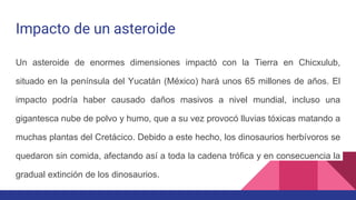 Impacto de un asteroide
Un asteroide de enormes dimensiones impactó con la Tierra en Chicxulub,
situado en la península del Yucatán (México) hará unos 65 millones de años. El
impacto podría haber causado daños masivos a nivel mundial, incluso una
gigantesca nube de polvo y humo, que a su vez provocó lluvias tóxicas matando a
muchas plantas del Cretácico. Debido a este hecho, los dinosaurios herbívoros se
quedaron sin comida, afectando así a toda la cadena trófica y en consecuencia la
gradual extinción de los dinosaurios.
 