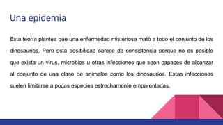Una epidemia
Esta teoría plantea que una enfermedad misteriosa mató a todo el conjunto de los
dinosaurios. Pero esta posibilidad carece de consistencia porque no es posible
que exista un virus, microbios u otras infecciones que sean capaces de alcanzar
al conjunto de una clase de animales como los dinosaurios. Estas infecciones
suelen limitarse a pocas especies estrechamente emparentadas.
 