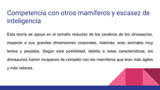 Competencia con otros mamíferos y escasez de
inteligencia
Esta teoría se apoya en el tamaño reducido de los cerebros de los dinosaurios,
respecto a sus grandes dimensiones corporales. Además, eran animales muy
lentos y pesados. Según esta posibilidad, debido a estas características, los
dinosaurios fueron incapaces de competir con los mamíferos que eran más ágiles
y más veloces.
 