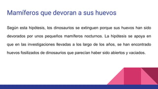 Mamíferos que devoran a sus huevos
Según esta hipótesis, los dinosaurios se extinguen porque sus huevos han sido
devorados por unos pequeños mamíferos nocturnos. La hipótesis se apoya en
que en las investigaciones llevadas a los largo de los años, se han encontrado
huevos fosilizados de dinosaurios que parecían haber sido abiertos y vaciados.
 